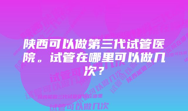 陕西可以做第三代试管医院。试管在哪里可以做几次？