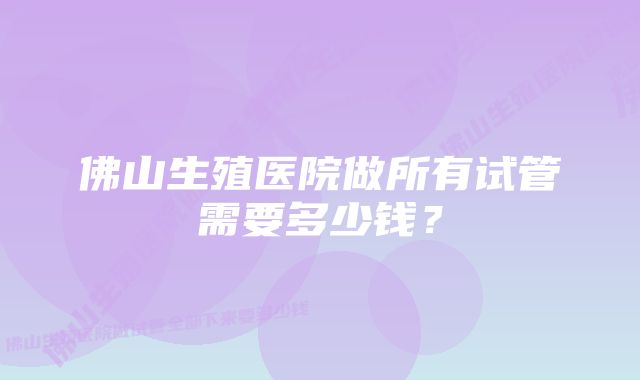 佛山生殖医院做所有试管需要多少钱？