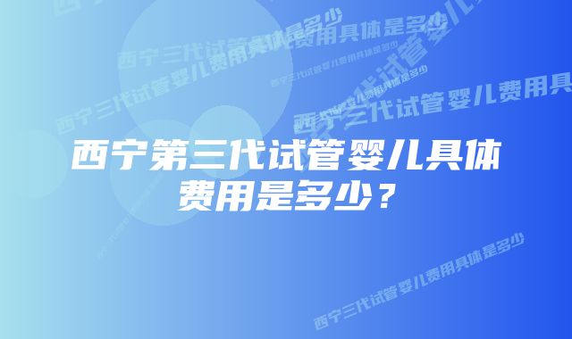 西宁第三代试管婴儿具体费用是多少？