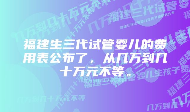 福建生三代试管婴儿的费用表公布了，从几万到几十万元不等。