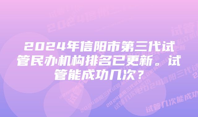 2024年信阳市第三代试管民办机构排名已更新。试管能成功几次？