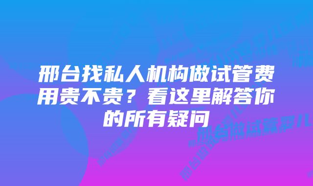 邢台找私人机构做试管费用贵不贵？看这里解答你的所有疑问