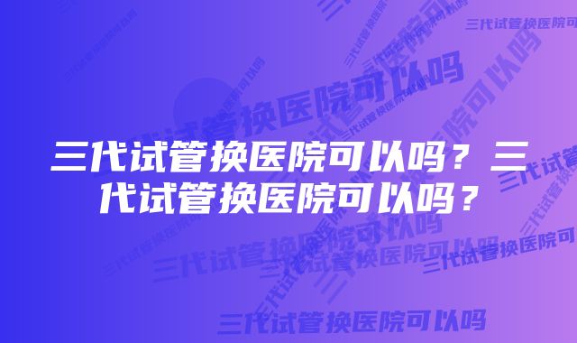 三代试管换医院可以吗？三代试管换医院可以吗？