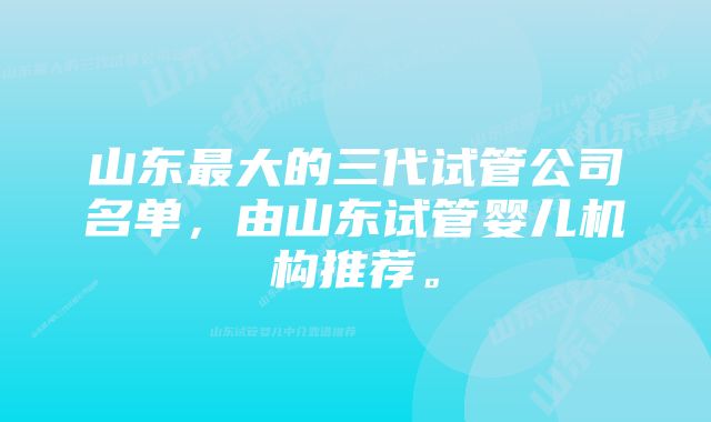 山东最大的三代试管公司名单，由山东试管婴儿机构推荐。