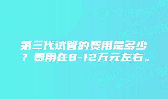 第三代试管的费用是多少？费用在8-12万元左右。