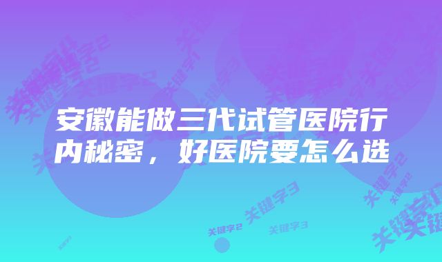 安徽能做三代试管医院行内秘密，好医院要怎么选