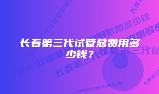 长春第三代试管总费用多少钱？