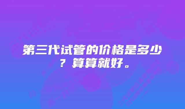 第三代试管的价格是多少？算算就好。