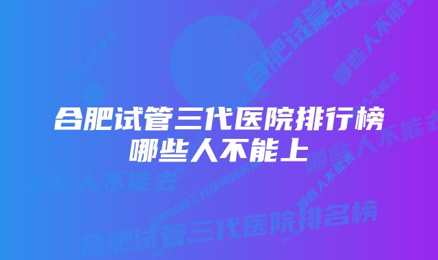 合肥试管三代医院排行榜哪些人不能上