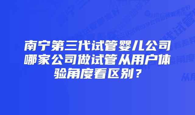 南宁第三代试管婴儿公司哪家公司做试管从用户体验角度看区别？