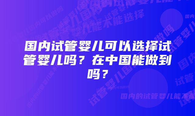 国内试管婴儿可以选择试管婴儿吗？在中国能做到吗？