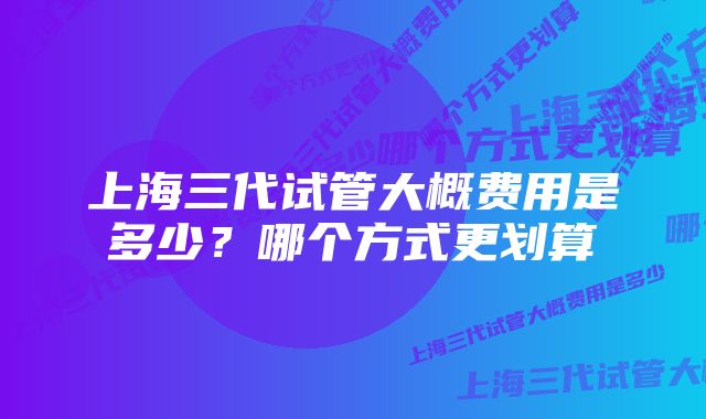 上海三代试管大概费用是多少？哪个方式更划算