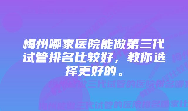 梅州哪家医院能做第三代试管排名比较好，教你选择更好的。