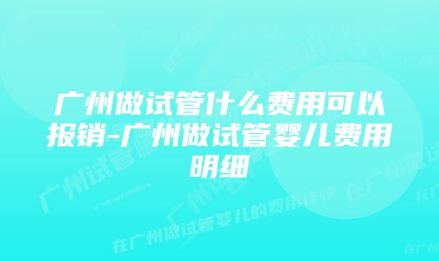 广州做试管什么费用可以报销-广州做试管婴儿费用明细