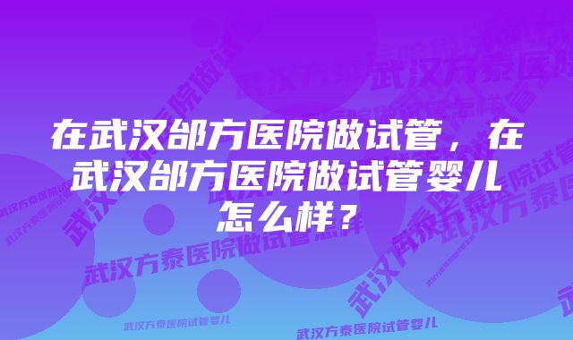 在武汉邰方医院做试管，在武汉邰方医院做试管婴儿怎么样？