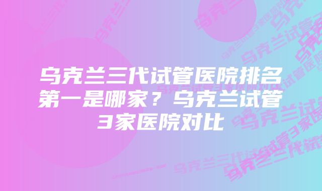 乌克兰三代试管医院排名第一是哪家？乌克兰试管3家医院对比