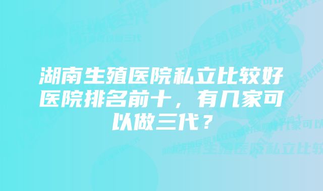 湖南生殖医院私立比较好医院排名前十，有几家可以做三代？