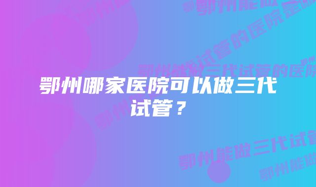 鄂州哪家医院可以做三代试管？