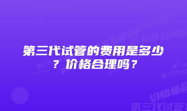 第三代试管的费用是多少？价格合理吗？