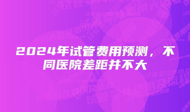 2024年试管费用预测，不同医院差距并不大