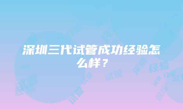 深圳三代试管成功经验怎么样？