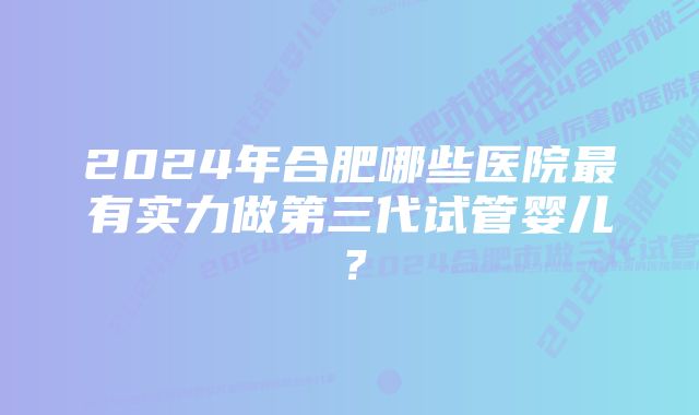 2024年合肥哪些医院最有实力做第三代试管婴儿？