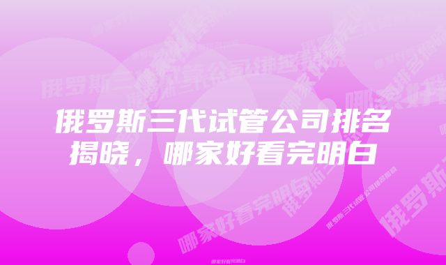 俄罗斯三代试管公司排名揭晓，哪家好看完明白