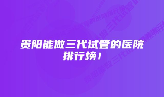 贵阳能做三代试管的医院排行榜！