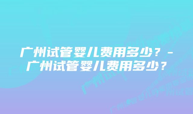 广州试管婴儿费用多少？-广州试管婴儿费用多少？