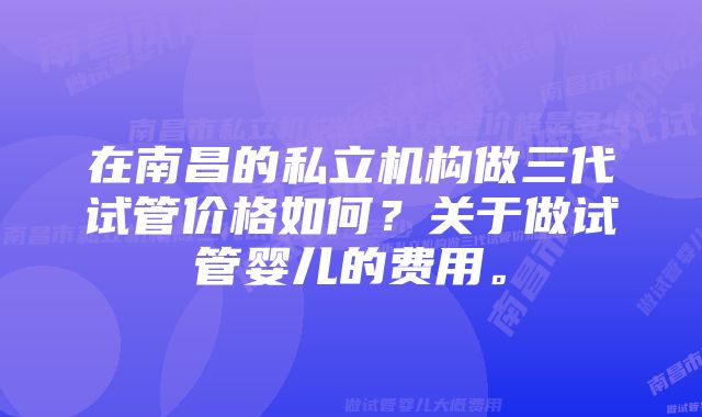 在南昌的私立机构做三代试管价格如何？关于做试管婴儿的费用。