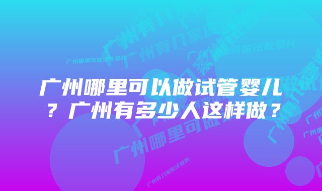 广州哪里可以做试管婴儿？广州有多少人这样做？