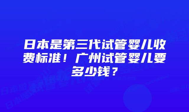 日本是第三代试管婴儿收费标准！广州试管婴儿要多少钱？