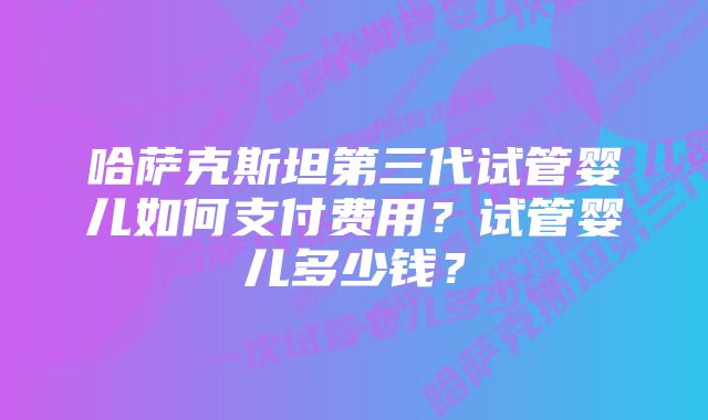 哈萨克斯坦第三代试管婴儿如何支付费用？试管婴儿多少钱？