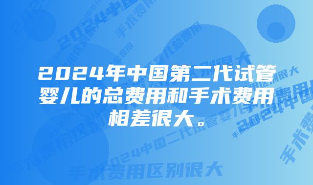 2024年中国第二代试管婴儿的总费用和手术费用相差很大。