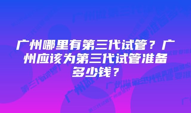 广州哪里有第三代试管？广州应该为第三代试管准备多少钱？