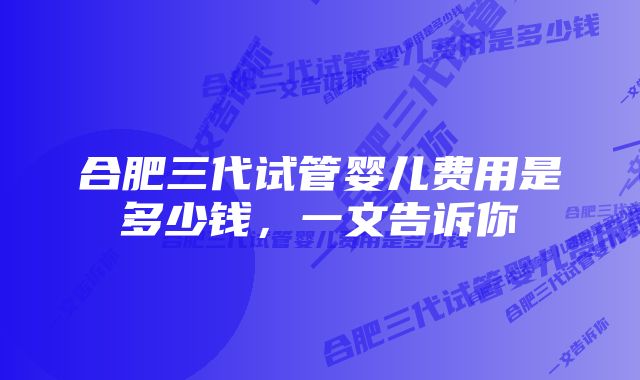 合肥三代试管婴儿费用是多少钱，一文告诉你