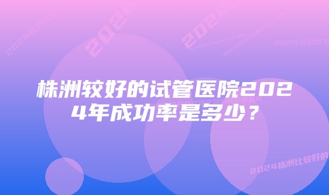 株洲较好的试管医院2024年成功率是多少？