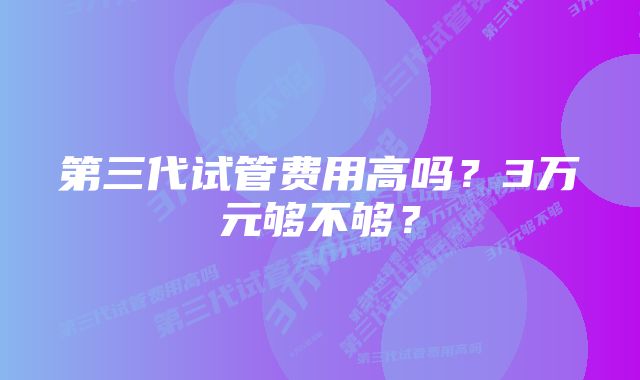 第三代试管费用高吗？3万元够不够？