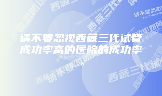 请不要忽视西藏三代试管成功率高的医院的成功率。