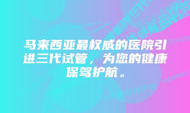 马来西亚最权威的医院引进三代试管，为您的健康保驾护航。