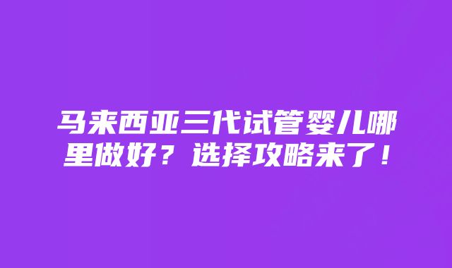 马来西亚三代试管婴儿哪里做好？选择攻略来了！