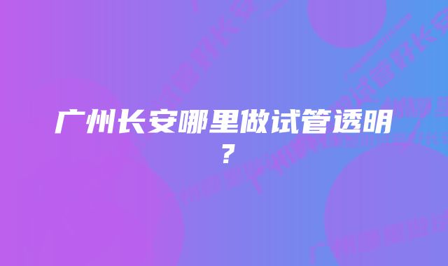 广州长安哪里做试管透明？