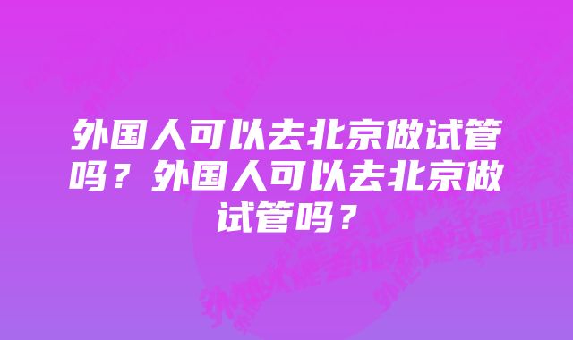 外国人可以去北京做试管吗？外国人可以去北京做试管吗？