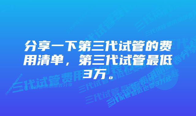 分享一下第三代试管的费用清单，第三代试管最低3万。