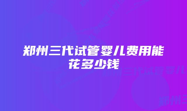 郑州三代试管婴儿费用能花多少钱