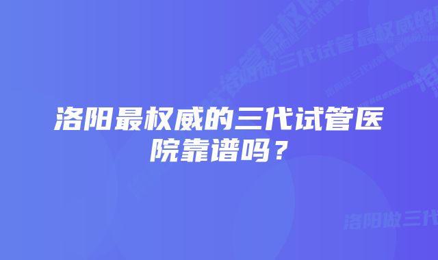 洛阳最权威的三代试管医院靠谱吗？