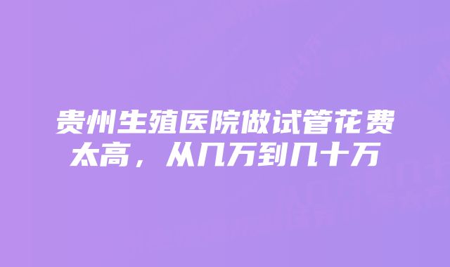 贵州生殖医院做试管花费太高，从几万到几十万