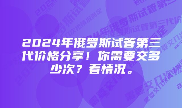 2024年俄罗斯试管第三代价格分享！你需要交多少次？看情况。