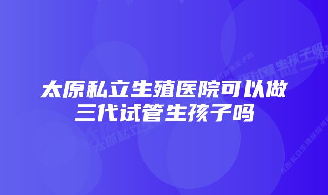 太原私立生殖医院可以做三代试管生孩子吗