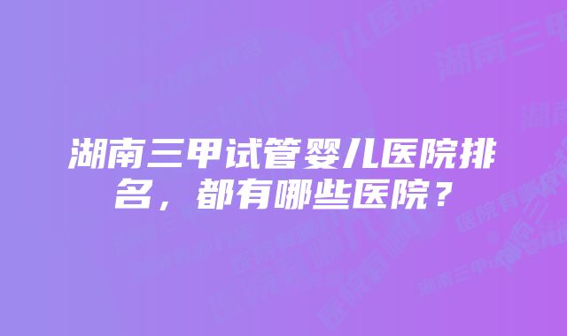 湖南三甲试管婴儿医院排名，都有哪些医院？